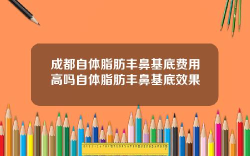 成都自体脂肪丰鼻基底费用高吗自体脂肪丰鼻基底效果