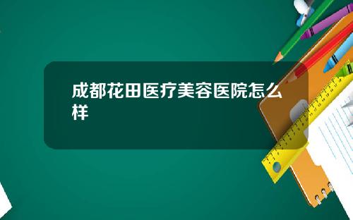 成都花田医疗美容医院怎么样