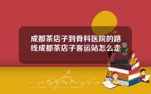 成都茶店子到骨科医院的路线成都茶店子客运站怎么走