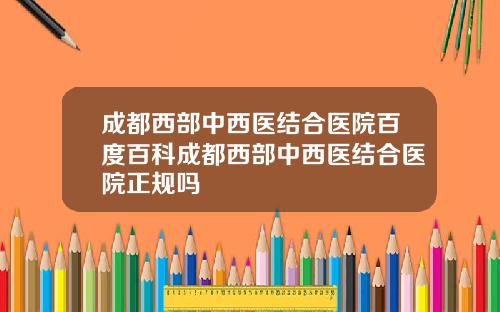 成都西部中西医结合医院百度百科成都西部中西医结合医院正规吗