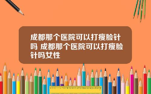 成都那个医院可以打瘦脸针吗 成都那个医院可以打瘦脸针吗女性