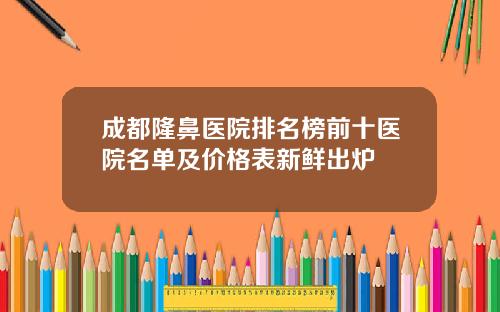 成都隆鼻医院排名榜前十医院名单及价格表新鲜出炉