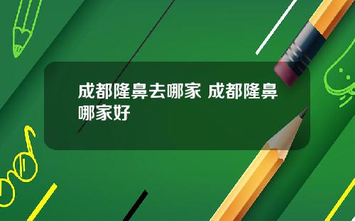 成都隆鼻去哪家 成都隆鼻哪家好