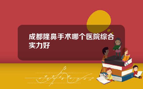 成都隆鼻手术哪个医院综合实力好