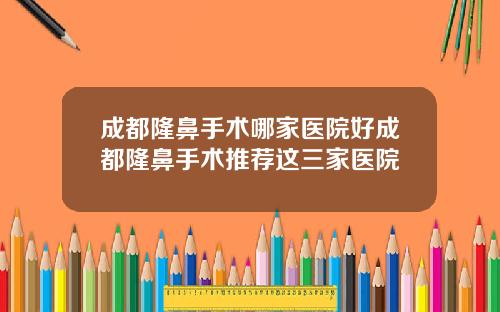 成都隆鼻手术哪家医院好成都隆鼻手术推荐这三家医院