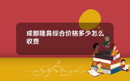 成都隆鼻综合价格多少怎么收费