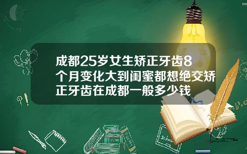 成都25岁女生矫正牙齿8个月变化大到闺蜜都想绝交矫正牙齿在成都一般多少钱
