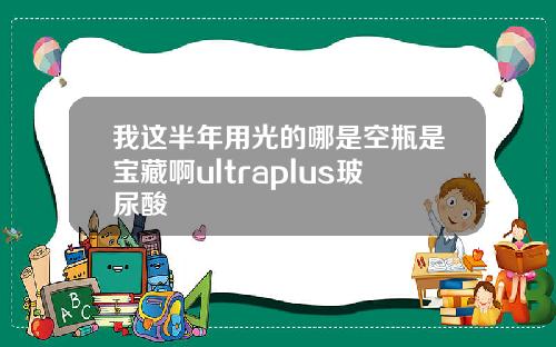我这半年用光的哪是空瓶是宝藏啊ultraplus玻尿酸