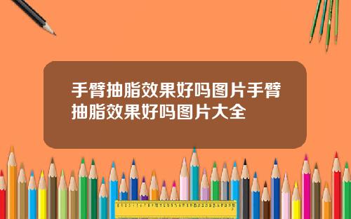 手臂抽脂效果好吗图片手臂抽脂效果好吗图片大全
