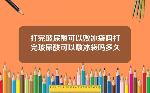 打完玻尿酸可以敷冰袋吗打完玻尿酸可以敷冰袋吗多久