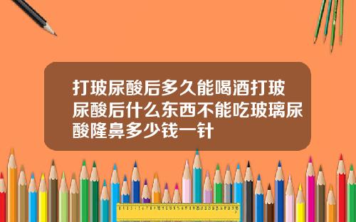 打玻尿酸后多久能喝酒打玻尿酸后什么东西不能吃玻璃尿酸隆鼻多少钱一针