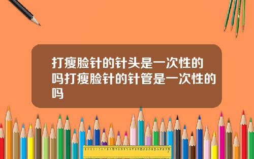 打瘦脸针的针头是一次性的吗打瘦脸针的针管是一次性的吗