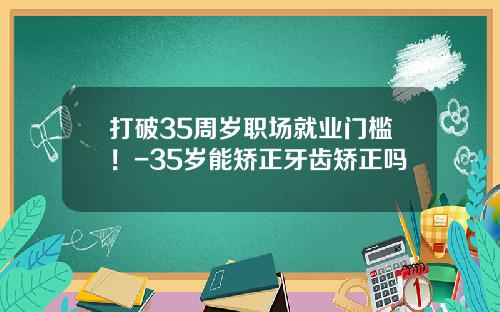 打破35周岁职场就业门槛！-35岁能矫正牙齿矫正吗