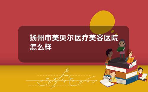 扬州市美贝尔医疗美容医院怎么样