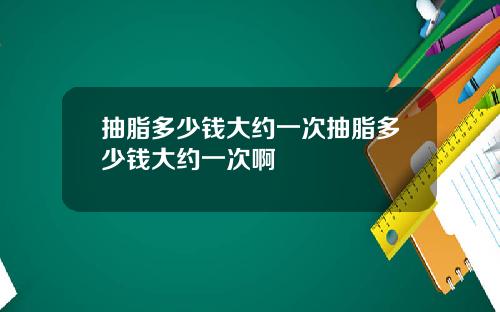 抽脂多少钱大约一次抽脂多少钱大约一次啊
