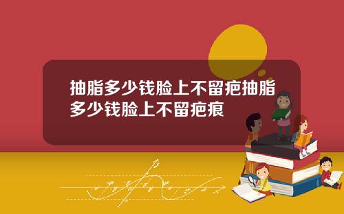 抽脂多少钱脸上不留疤抽脂多少钱脸上不留疤痕