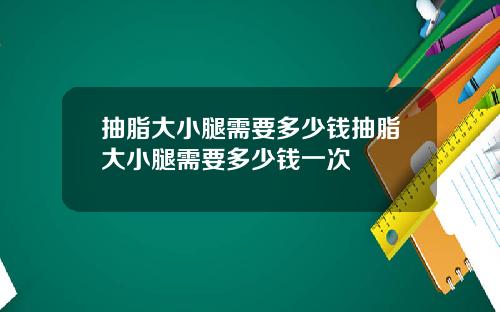 抽脂大小腿需要多少钱抽脂大小腿需要多少钱一次