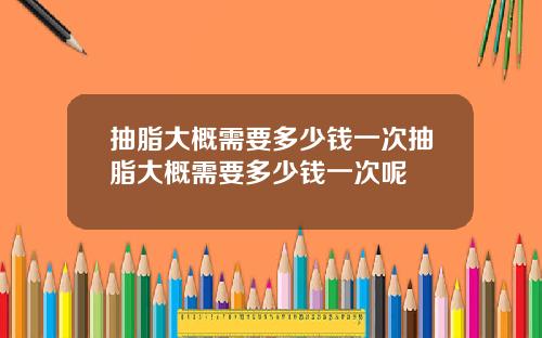 抽脂大概需要多少钱一次抽脂大概需要多少钱一次呢