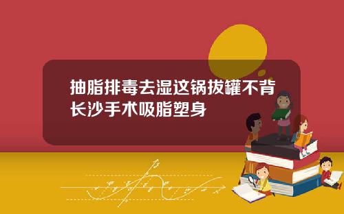 抽脂排毒去湿这锅拔罐不背长沙手术吸脂塑身
