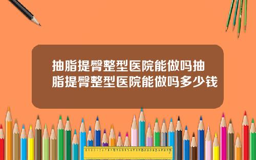抽脂提臀整型医院能做吗抽脂提臀整型医院能做吗多少钱