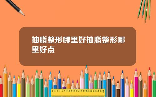 抽脂整形哪里好抽脂整形哪里好点