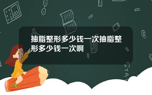 抽脂整形多少钱一次抽脂整形多少钱一次啊