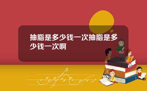 抽脂是多少钱一次抽脂是多少钱一次啊