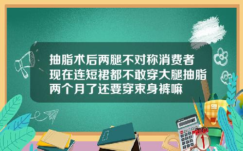 抽脂术后两腿不对称消费者现在连短裙都不敢穿大腿抽脂两个月了还要穿束身裤嘛