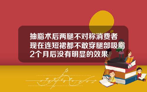 抽脂术后两腿不对称消费者现在连短裙都不敢穿腿部吸脂2个月后没有明显的效果