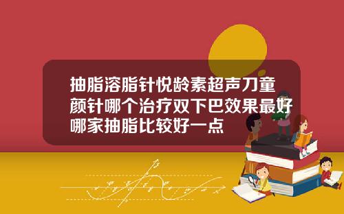 抽脂溶脂针悦龄素超声刀童颜针哪个治疗双下巴效果最好哪家抽脂比较好一点