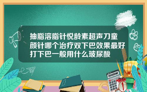 抽脂溶脂针悦龄素超声刀童颜针哪个治疗双下巴效果最好打下巴一般用什么玻尿酸