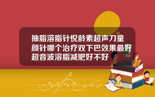 抽脂溶脂针悦龄素超声刀童颜针哪个治疗双下巴效果最好超音波溶脂减肥好不好