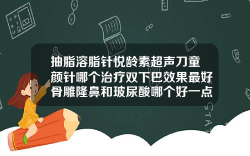 抽脂溶脂针悦龄素超声刀童颜针哪个治疗双下巴效果最好骨雕隆鼻和玻尿酸哪个好一点
