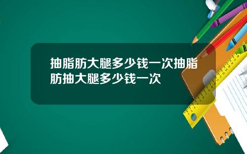 抽脂肪大腿多少钱一次抽脂肪抽大腿多少钱一次