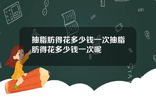 抽脂肪得花多少钱一次抽脂肪得花多少钱一次呢