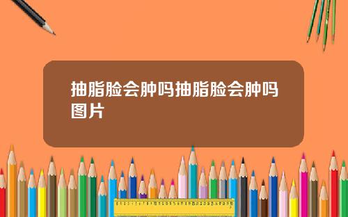 抽脂脸会肿吗抽脂脸会肿吗图片
