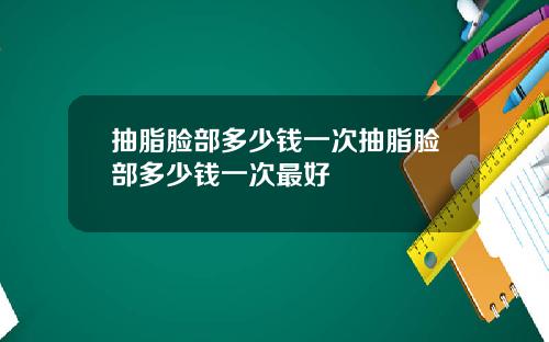 抽脂脸部多少钱一次抽脂脸部多少钱一次最好
