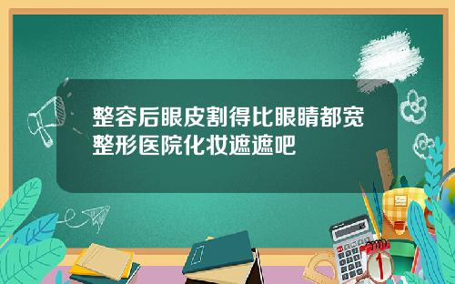 整容后眼皮割得比眼睛都宽整形医院化妆遮遮吧