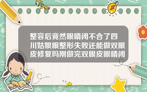 整容后竟然眼睛闭不合了四川姑娘眼整形失败还能做双眼皮修复吗刚做完双眼皮眼睛闭不上正常吗图片