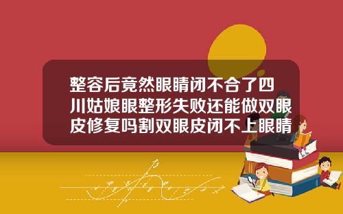 整容后竟然眼睛闭不合了四川姑娘眼整形失败还能做双眼皮修复吗割双眼皮闭不上眼睛