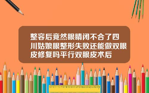 整容后竟然眼睛闭不合了四川姑娘眼整形失败还能做双眼皮修复吗平行双眼皮术后