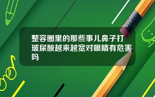 整容圈里的那些事儿鼻子打玻尿酸越来越宽对眼睛有危害吗
