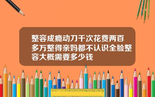 整容成瘾动刀千次花费两百多万整得亲妈都不认识全脸整容大概需要多少钱