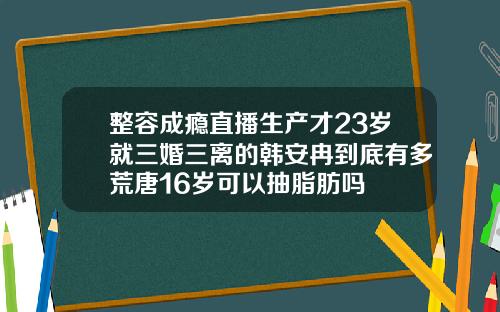 整容成瘾直播生产才23岁就三婚三离的韩安冉到底有多荒唐16岁可以抽脂肪吗