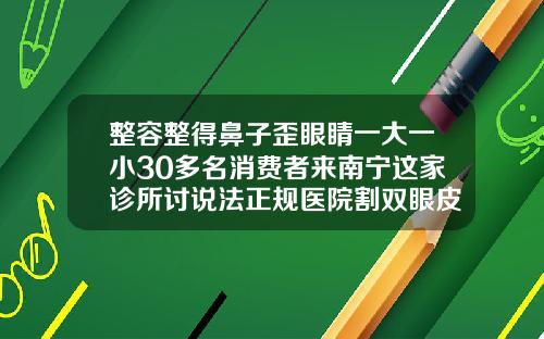 整容整得鼻子歪眼睛一大一小30多名消费者来南宁这家诊所讨说法正规医院割双眼皮大概多少钱在南宁