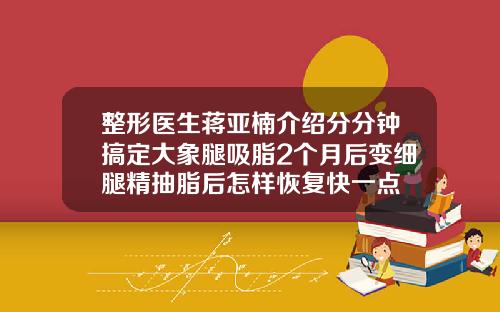 整形医生蒋亚楠介绍分分钟搞定大象腿吸脂2个月后变细腿精抽脂后怎样恢复快一点