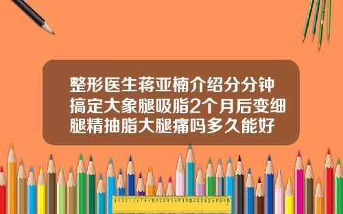 整形医生蒋亚楠介绍分分钟搞定大象腿吸脂2个月后变细腿精抽脂大腿痛吗多久能好
