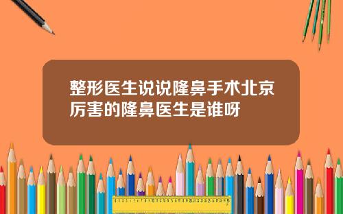 整形医生说说隆鼻手术北京厉害的隆鼻医生是谁呀