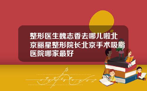 整形医生魏志香去哪儿啦北京丽星整形院长北京手术吸脂医院哪家最好