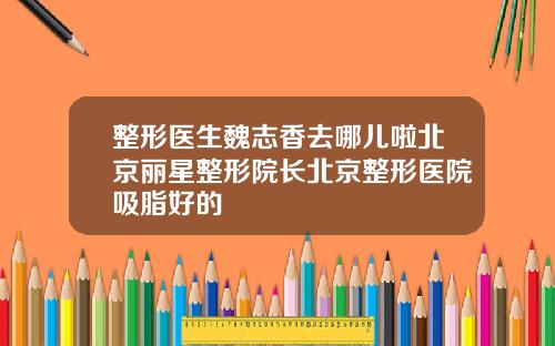 整形医生魏志香去哪儿啦北京丽星整形院长北京整形医院吸脂好的